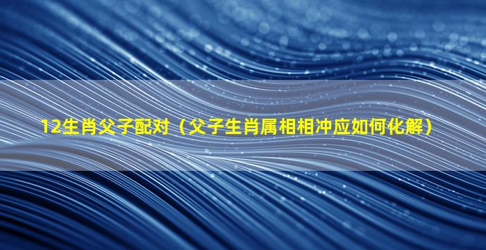 12生肖父子配对（父子生肖属相相冲应如何化解）