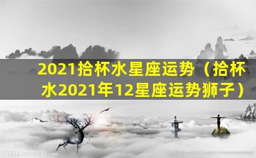 2021拾杯水星座运势（拾杯水2021年12星座运势狮子）