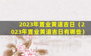 2023年置业黄道吉日（2023年置业黄道吉日有哪些）