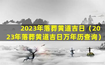 2023年落葬黄道吉日（2023年落葬黄道吉日万年历查询）