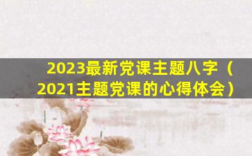 2023最新党课主题八字（2021主题党课的心得体会）