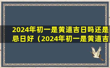 2024年初一是黄道吉日吗还是忌日好（2024年初一是黄道吉日吗还是忌日好一点）