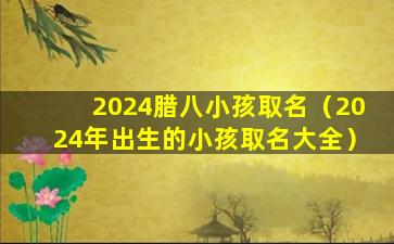 2024腊八小孩取名（2024年出生的小孩取名大全）