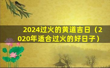 2024过火的黄道吉日（2020年适合过火的好日子）