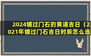 2024铺过门石的黄道吉日（2021年铺过门石吉日时辰怎么选）