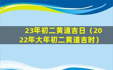 23年初二黄道吉日（2022年大年初二黄道吉时）