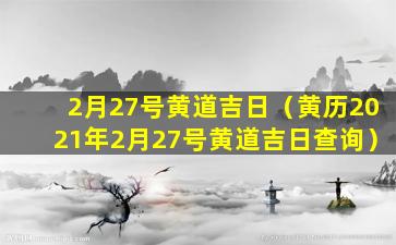 2月27号黄道吉日（黄历2021年2月27号黄道吉日查询）