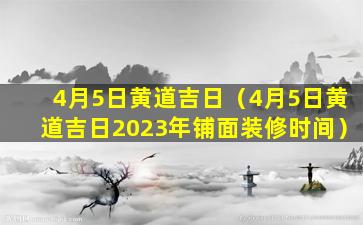 4月5日黄道吉日（4月5日黄道吉日2023年铺面装修时间）