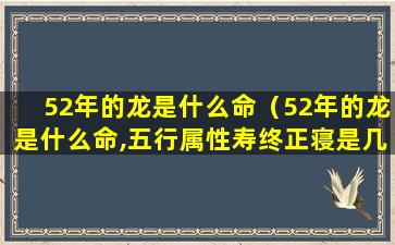 52年的龙是什么命（52年的龙是什么命,五行属性寿终正寝是几时）