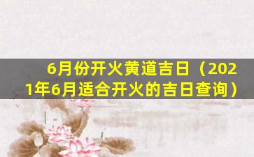 6月份开火黄道吉日（2021年6月适合开火的吉日查询）