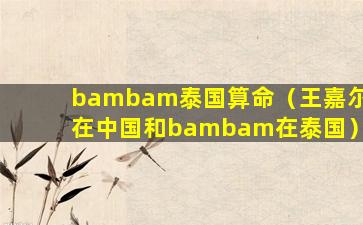 bambam泰国算命（王嘉尔在中国和bambam在泰国）