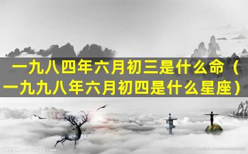 一九八四年六月初三是什么命（一九九八年六月初四是什么星座）