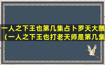 一人之下王也第几集占卜罗天大醮（一人之下王也打老天师是第几集）