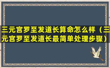 三元宫罗至发道长算命怎么样（三元宫罗至发道长最简单处理步骤）