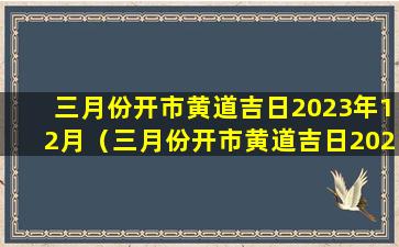 三月份开市黄道吉日2023年12月（三月份开市黄道吉日2023年12月份搬家）