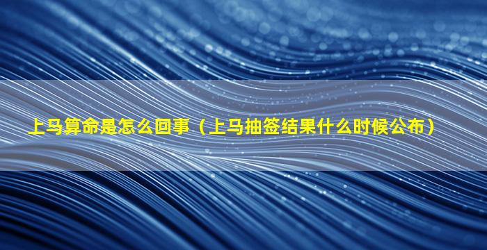 上马算命是怎么回事（上马抽签结果什么时候公布）