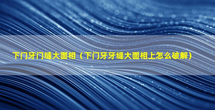 下门牙门缝大面相（下门牙牙缝大面相上怎么破解）