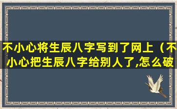 不小心将生辰八字写到了网上（不小心把生辰八字给别人了,怎么破解）