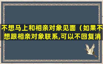 不想马上和相亲对象见面（如果不想跟相亲对象联系,可以不回复消息吗）