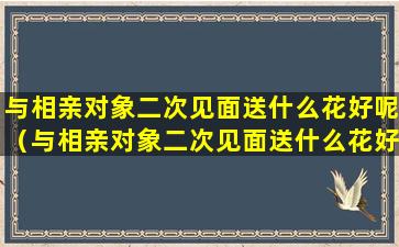 与相亲对象二次见面送什么花好呢（与相亲对象二次见面送什么花好呢女生）