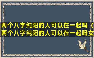 两个八字纯阳的人可以在一起吗（两个八字纯阳的人可以在一起吗女生）