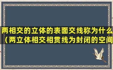 两相交的立体的表面交线称为什么（两立体相交相贯线为封闭的空间曲线特殊情况为平面曲线）