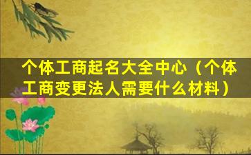 个体工商起名大全中心（个体工商变更法人需要什么材料）