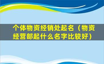 个体物资经销处起名（物资经营部起什么名字比较好）