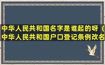 中华人民共和国名字是谁起的呀（中华人民共和国户口登记条例改名字）