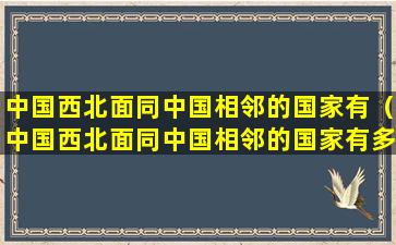 中国西北面同中国相邻的国家有（中国西北面同中国相邻的国家有多少个）