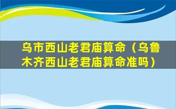 乌市西山老君庙算命（乌鲁木齐西山老君庙算命准吗）