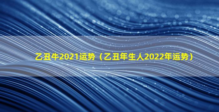 乙丑牛2021运势（乙丑年生人2022年运势）