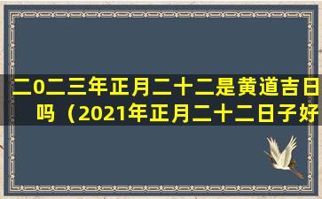 二0二三年正月二十二是黄道吉日吗（2021年正月二十二日子好不好老黄历查询）