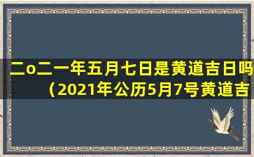 二o二一年五月七日是黄道吉日吗（2021年公历5月7号黄道吉日时辰吉凶）