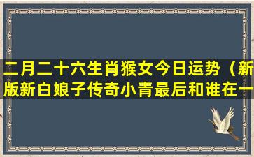 二月二十六生肖猴女今日运势（新版新白娘子传奇小青最后和谁在一起了）