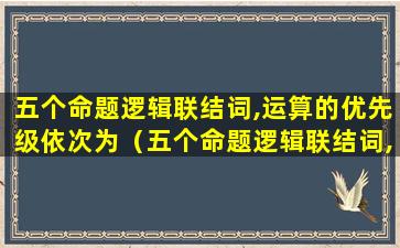 五个命题逻辑联结词,运算的优先级依次为（五个命题逻辑联结词,运算的优先级依次为1）