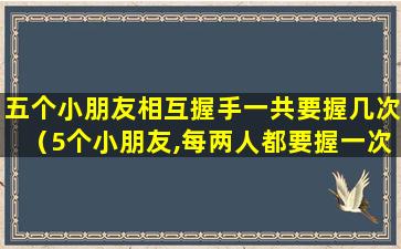 五个小朋友相互握手一共要握几次（5个小朋友,每两人都要握一次手,一共要握多少次手）