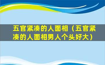 五官紧凑的人面相（五官紧凑的人面相男人个头好大）