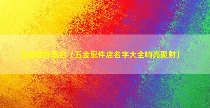 五金配件取名（五金配件店名字大全响亮聚财）