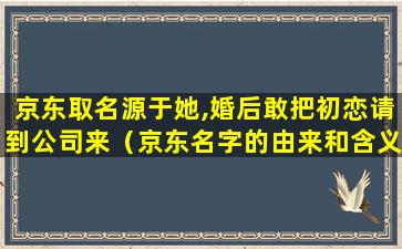 京东取名源于她,婚后敢把初恋请到公司来（京东名字的由来和含义）