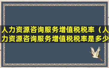 人力资源咨询服务增值税税率（人力资源咨询服务增值税税率是多少啊）