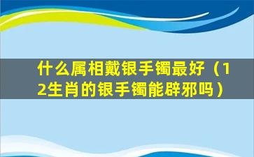 什么属相戴银手镯最好（12生肖的银手镯能辟邪吗）