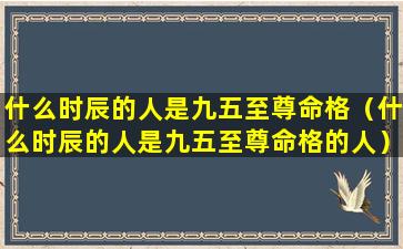 什么时辰的人是九五至尊命格（什么时辰的人是九五至尊命格的人）