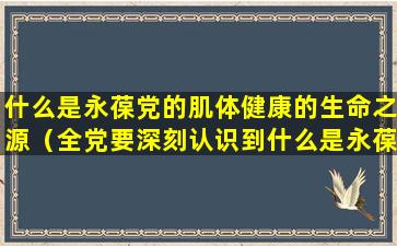 什么是永葆党的肌体健康的生命之源（全党要深刻认识到什么是永葆党的肌体健康的生命源泉）