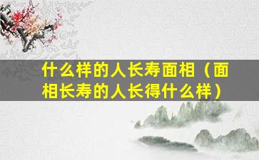 什么样的人长寿面相（面相长寿的人长得什么样）