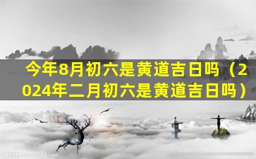 今年8月初六是黄道吉日吗（2024年二月初六是黄道吉日吗）