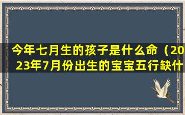 今年七月生的孩子是什么命（2023年7月份出生的宝宝五行缺什么）