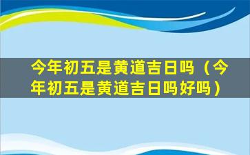 今年初五是黄道吉日吗（今年初五是黄道吉日吗好吗）