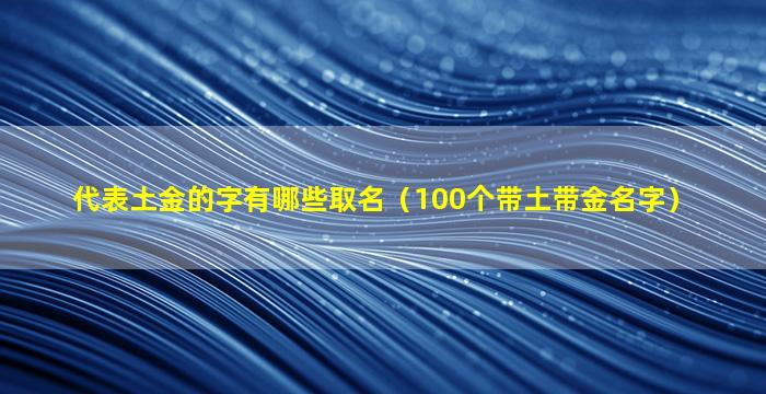 代表土金的字有哪些取名（100个带土带金名字）