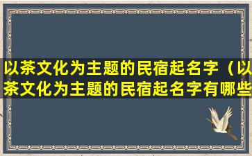 以茶文化为主题的民宿起名字（以茶文化为主题的民宿起名字有哪些）